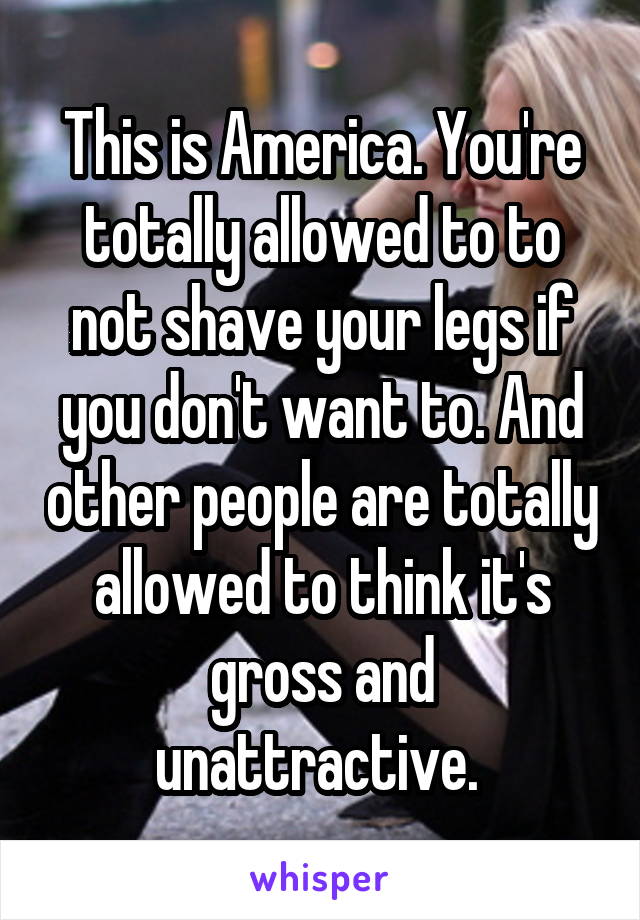 This is America. You're totally allowed to to not shave your legs if you don't want to. And other people are totally allowed to think it's gross and unattractive. 