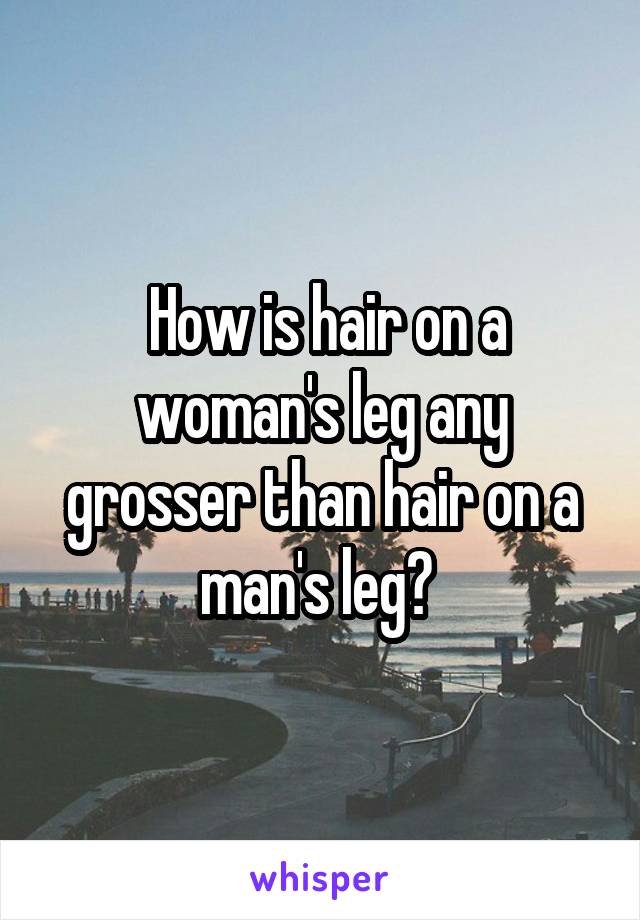  How is hair on a woman's leg any grosser than hair on a man's leg? 