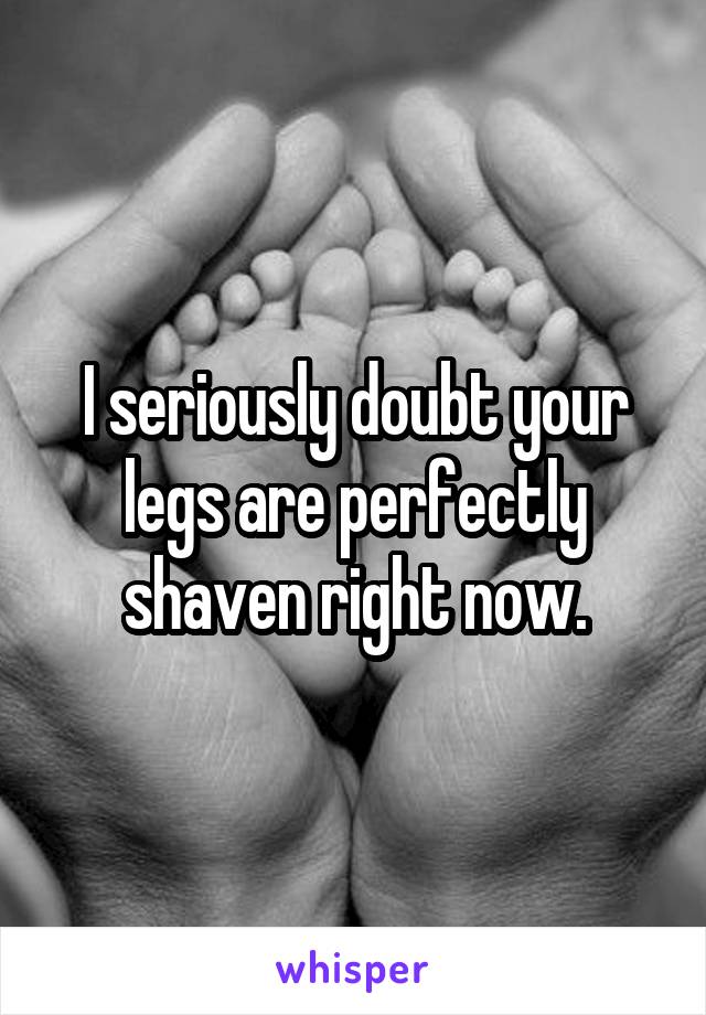 I seriously doubt your legs are perfectly shaven right now.