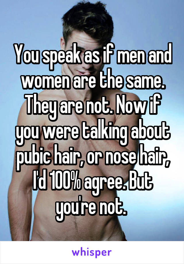 You speak as if men and women are the same. They are not. Now if you were talking about pubic hair, or nose hair, I'd 100% agree. But you're not. 