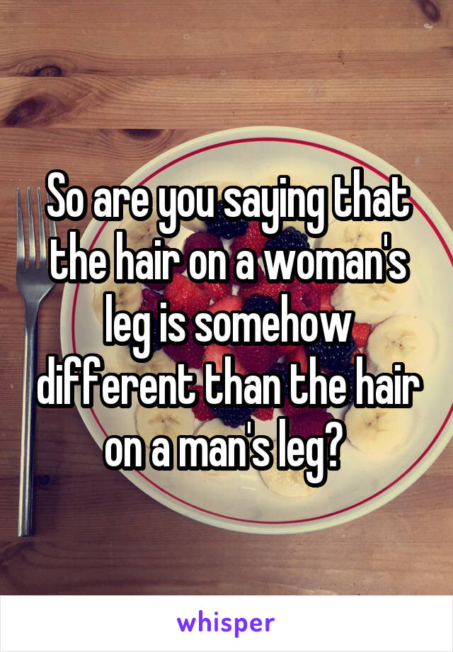  So are you saying that  the hair on a woman's leg is somehow different than the hair on a man's leg? 