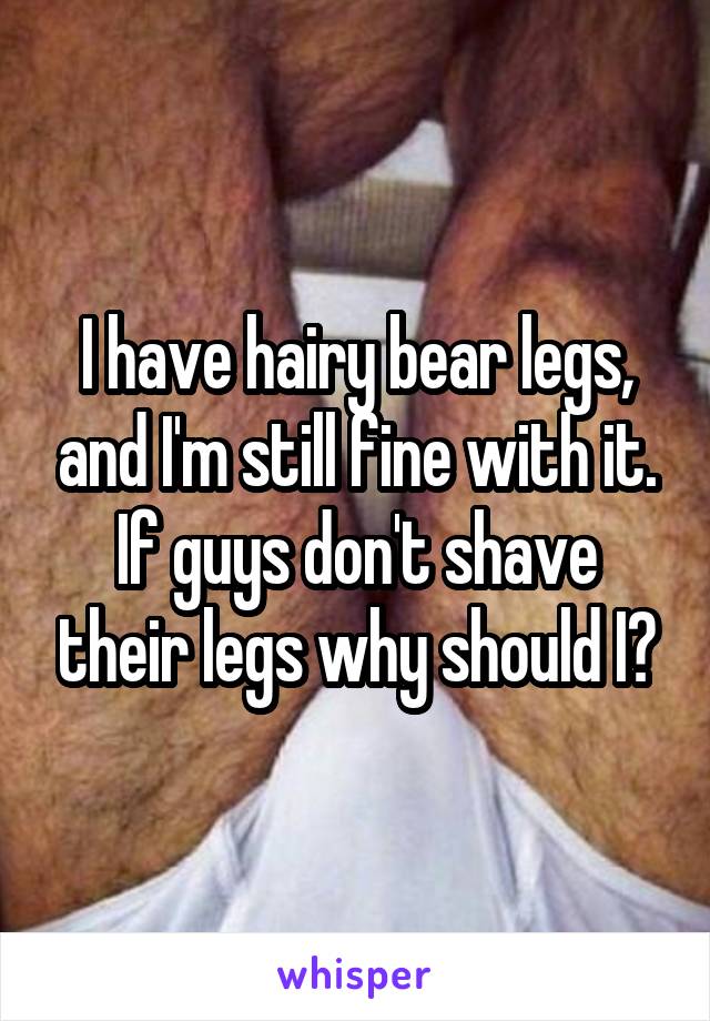 I have hairy bear legs, and I'm still fine with it. If guys don't shave their legs why should I?