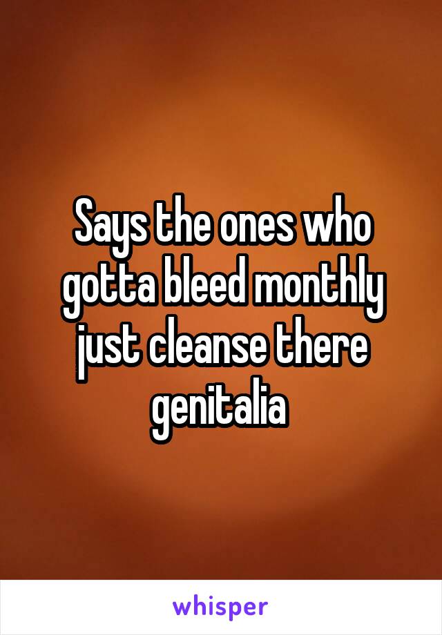 Says the ones who gotta bleed monthly just cleanse there genitalia 