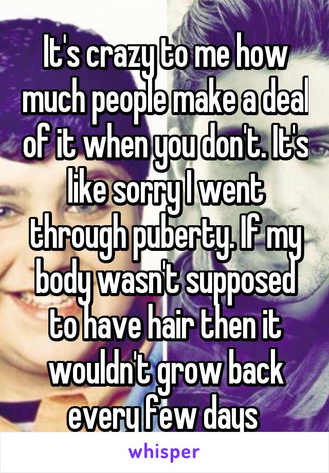 It's crazy to me how much people make a deal of it when you don't. It's like sorry I went through puberty. If my body wasn't supposed to have hair then it wouldn't grow back every few days 