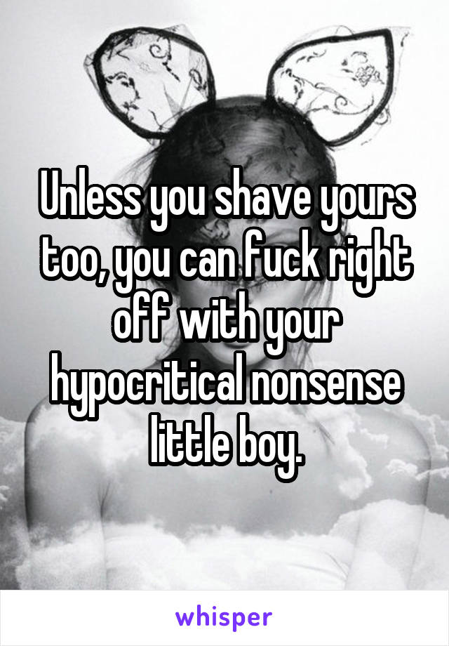 Unless you shave yours too, you can fuck right off with your hypocritical nonsense little boy.