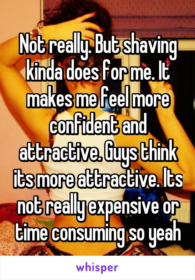 Not really. But shaving kinda does for me. It makes me feel more confident and attractive. Guys think its more attractive. Its not really expensive or time consuming so yeah