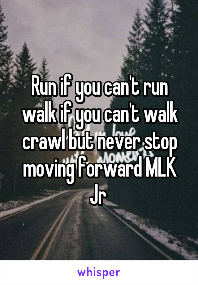 Run if you can't run walk if you can't walk crawl but never stop moving forward MLK Jr 