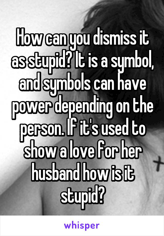 How can you dismiss it as stupid? It is a symbol, and symbols can have power depending on the person. If it's used to show a love for her husband how is it stupid?