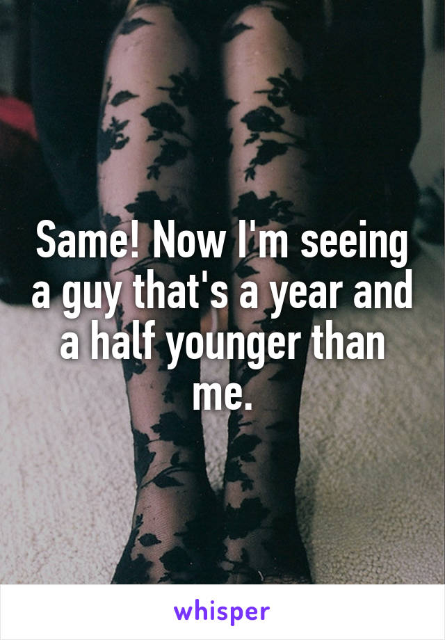Same! Now I'm seeing a guy that's a year and a half younger than me.