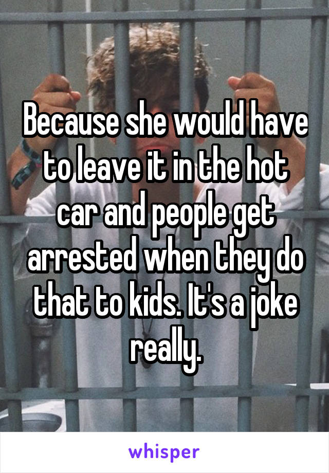 Because she would have to leave it in the hot car and people get arrested when they do that to kids. It's a joke really.