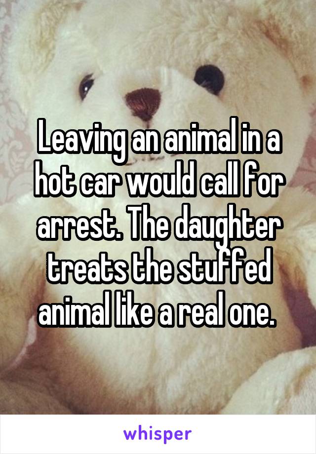 Leaving an animal in a hot car would call for arrest. The daughter treats the stuffed animal like a real one. 