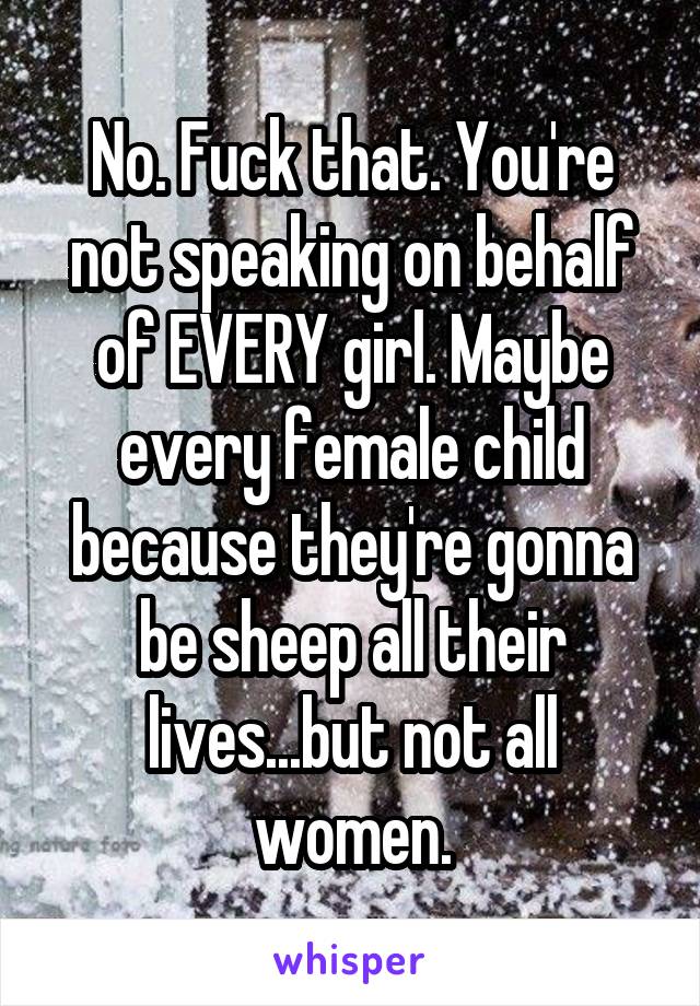 No. Fuck that. You're not speaking on behalf of EVERY girl. Maybe every female child because they're gonna be sheep all their lives...but not all women.