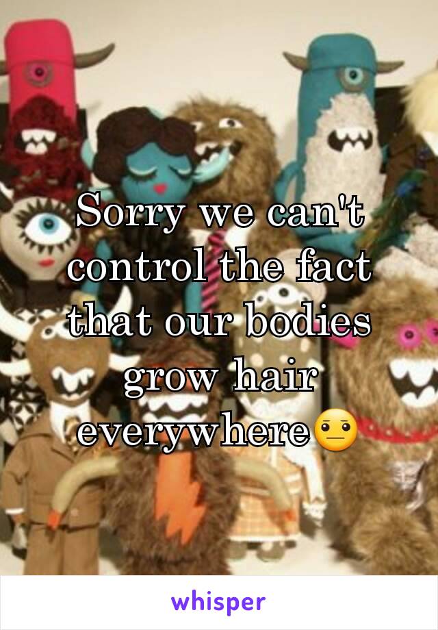 Sorry we can't control the fact that our bodies grow hair everywhere😐