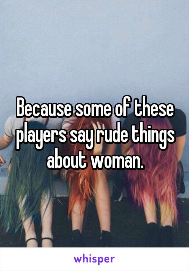 Because some of these players say rude things about woman.