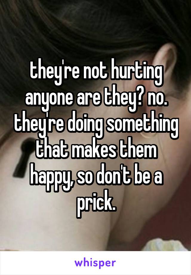 they're not hurting anyone are they? no. they're doing something that makes them happy, so don't be a prick.