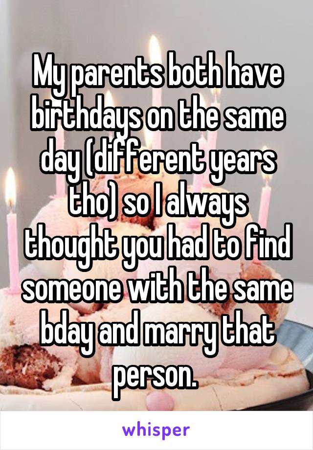 My parents both have birthdays on the same day (different years tho) so I always thought you had to find someone with the same bday and marry that person. 