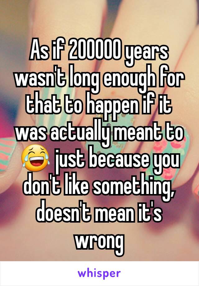 As if 200000 years wasn't long enough for that to happen if it was actually meant to😂 just because you don't like something,  doesn't mean it's wrong