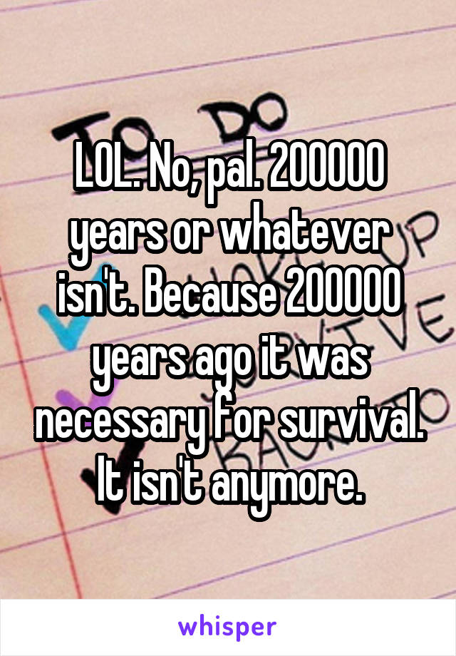 LOL. No, pal. 200000 years or whatever isn't. Because 200000 years ago it was necessary for survival. It isn't anymore.