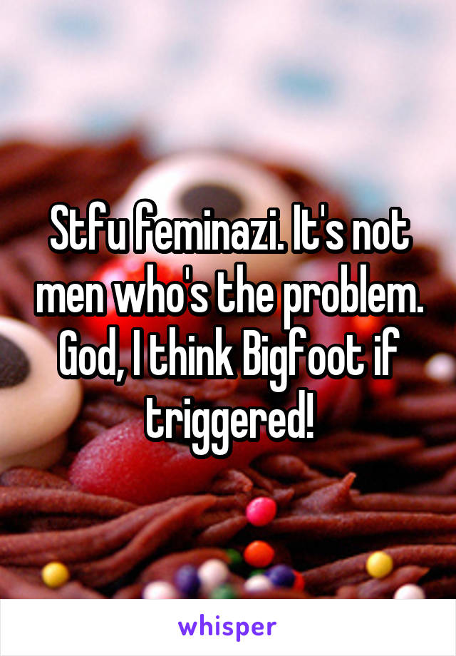 Stfu feminazi. It's not men who's the problem. God, I think Bigfoot if triggered!