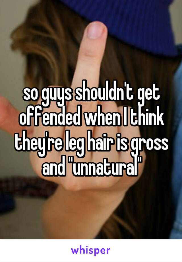 so guys shouldn't get offended when I think they're leg hair is gross and "unnatural"