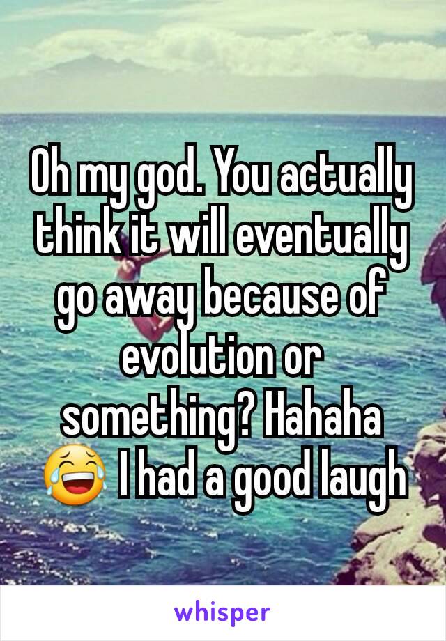 Oh my god. You actually think it will eventually go away because of evolution or something? Hahaha😂 I had a good laugh