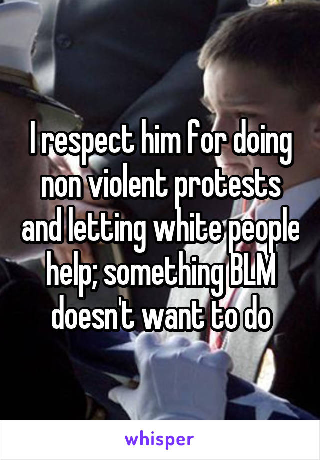 I respect him for doing non violent protests and letting white people help; something BLM doesn't want to do