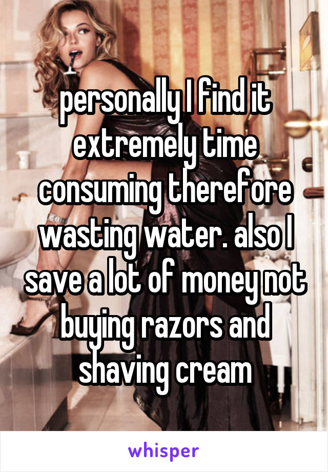 personally I find it extremely time consuming therefore wasting water. also I save a lot of money not buying razors and shaving cream