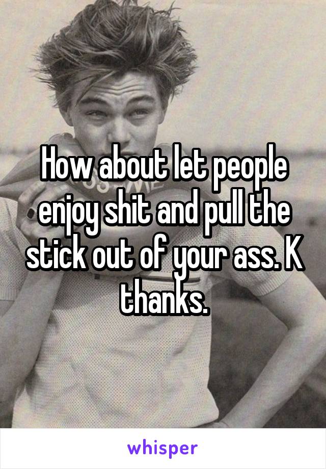 How about let people enjoy shit and pull the stick out of your ass. K thanks.