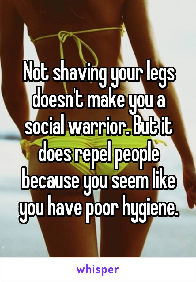 Not shaving your legs doesn't make you a social warrior. But it does repel people because you seem like you have poor hygiene.