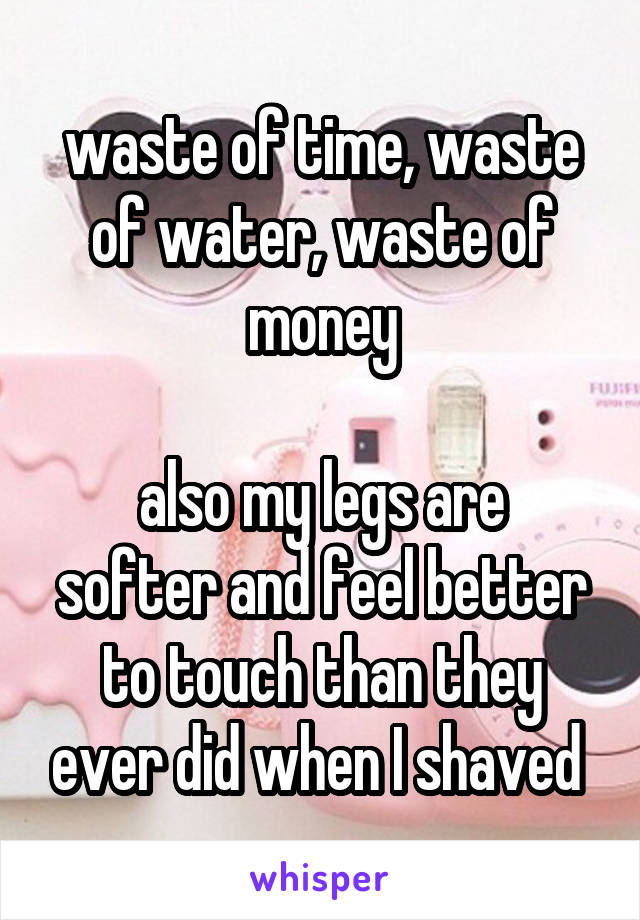 waste of time, waste of water, waste of money

also my legs are softer and feel better to touch than they ever did when I shaved 