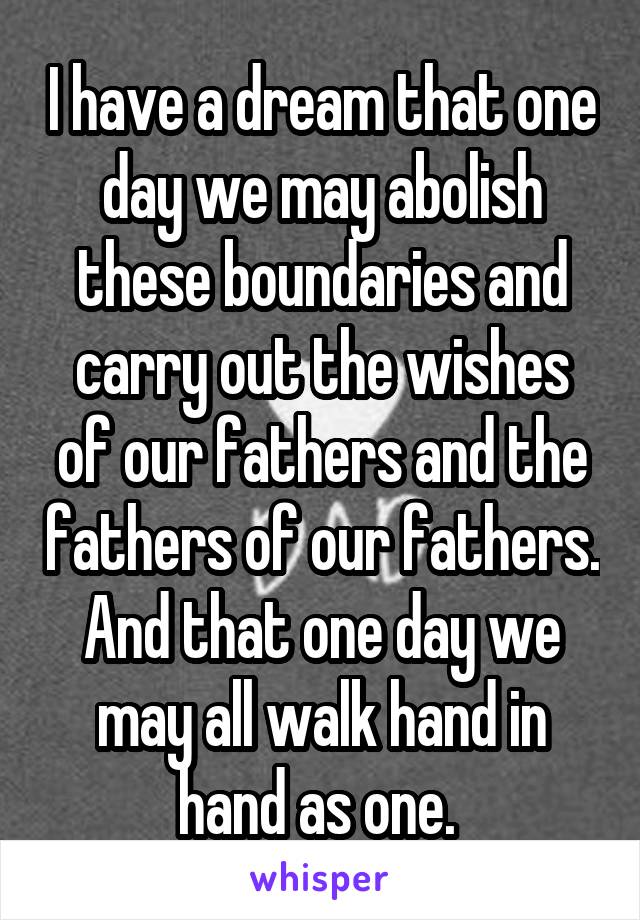 I have a dream that one day we may abolish these boundaries and carry out the wishes of our fathers and the fathers of our fathers. And that one day we may all walk hand in hand as one. 