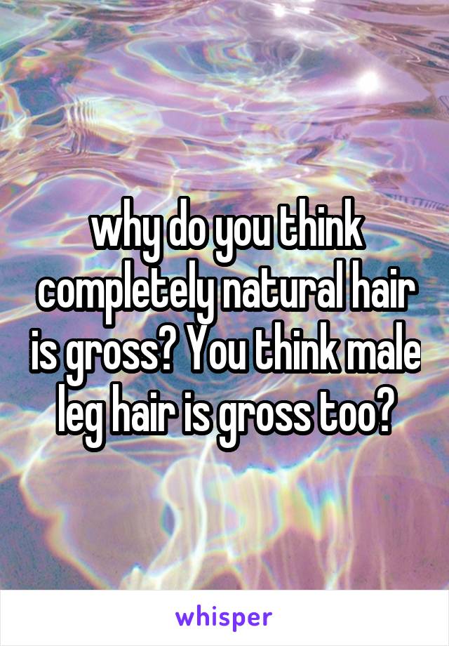 why do you think completely natural hair is gross? You think male leg hair is gross too?