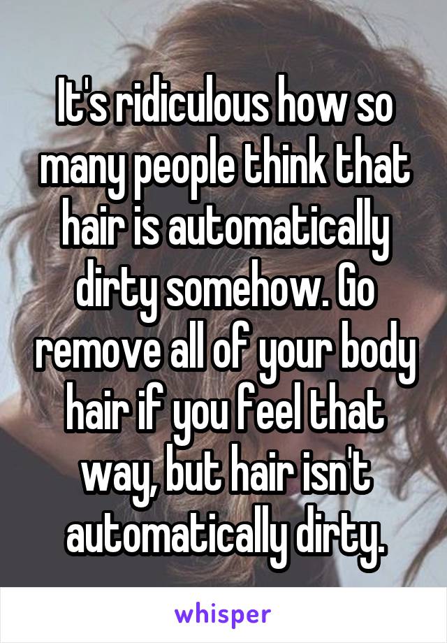 It's ridiculous how so many people think that hair is automatically dirty somehow. Go remove all of your body hair if you feel that way, but hair isn't automatically dirty.