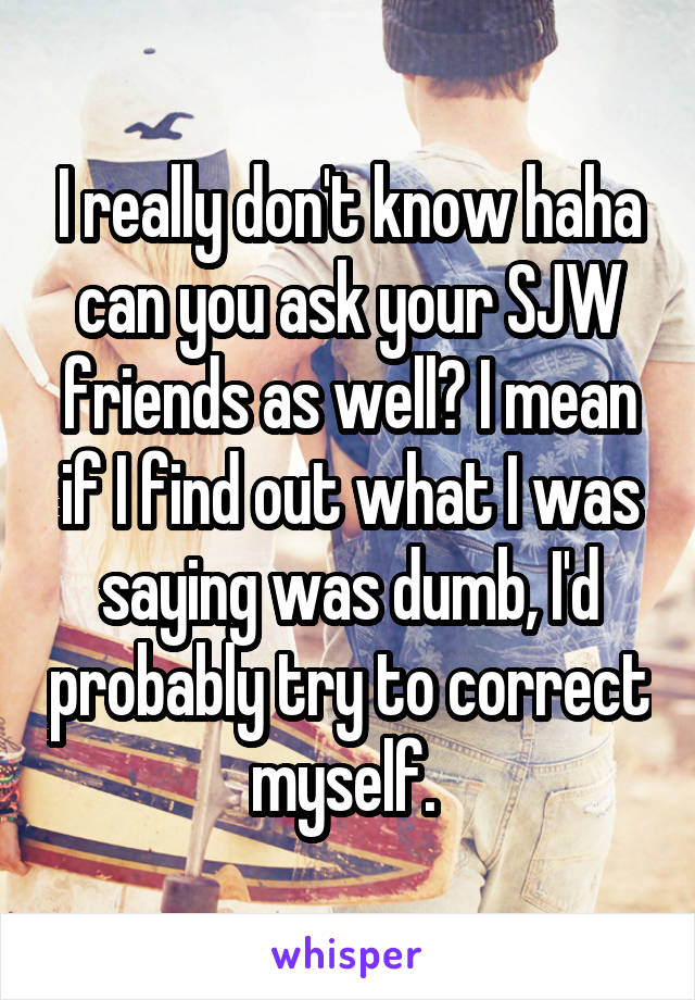 I really don't know haha can you ask your SJW friends as well? I mean if I find out what I was saying was dumb, I'd probably try to correct myself. 