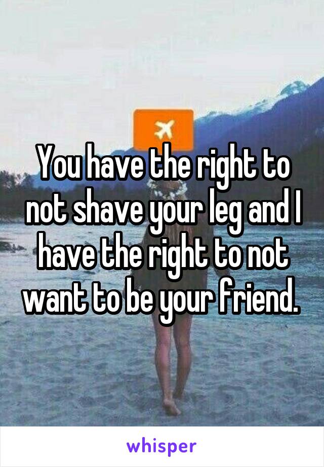 You have the right to not shave your leg and I have the right to not want to be your friend. 