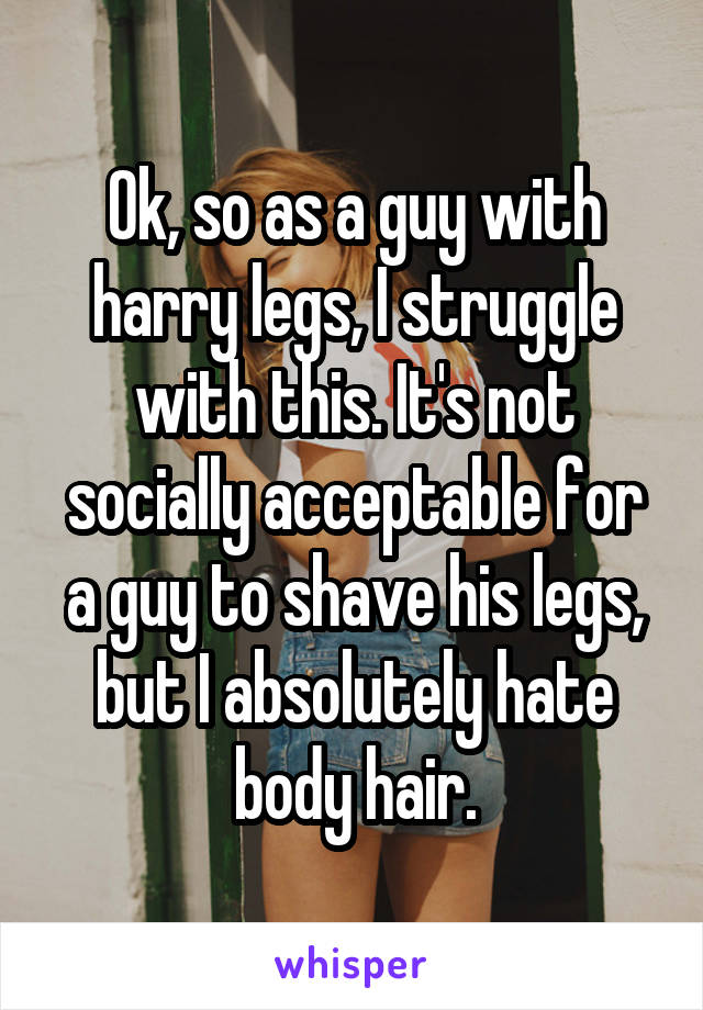 Ok, so as a guy with harry legs, I struggle with this. It's not socially acceptable for a guy to shave his legs, but I absolutely hate body hair.