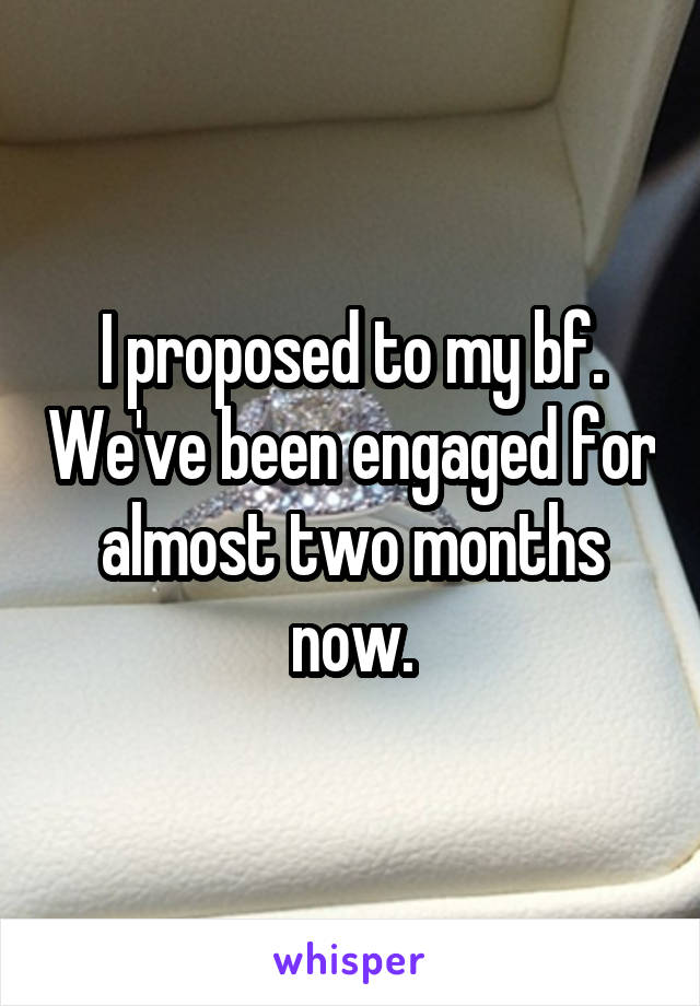 I proposed to my bf. We've been engaged for almost two months now.