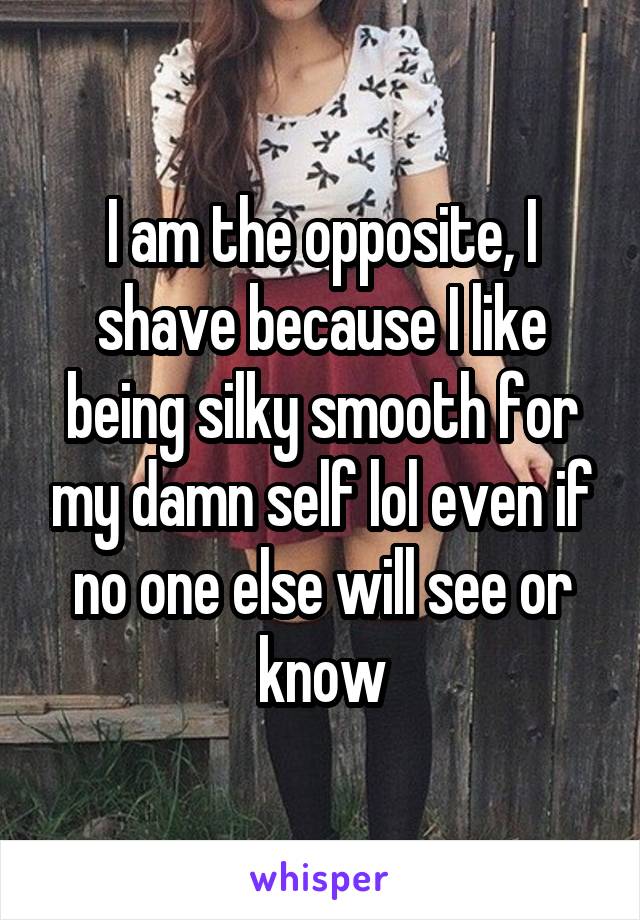 I am the opposite, I shave because I like being silky smooth for my damn self lol even if no one else will see or know