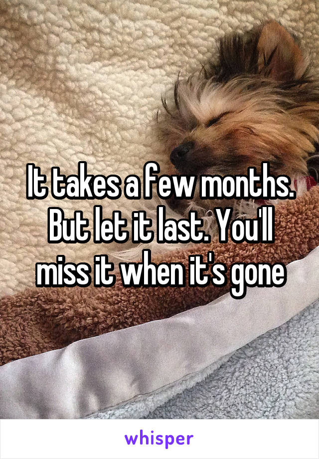 It takes a few months. But let it last. You'll miss it when it's gone