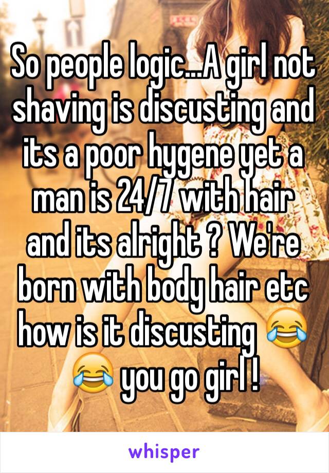 So people logic...A girl not shaving is discusting and its a poor hygene yet a man is 24/7 with hair and its alright ? We're born with body hair etc how is it discusting 😂😂 you go girl ! 