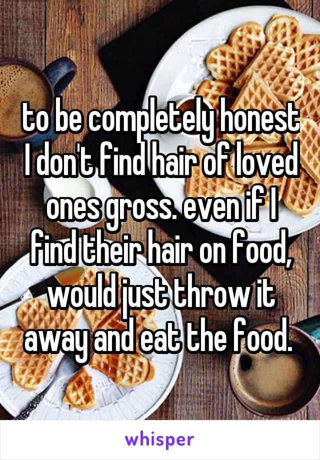 to be completely honest I don't find hair of loved ones gross. even if I find their hair on food, would just throw it away and eat the food. 