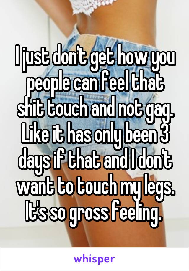 I just don't get how you people can feel that shit touch and not gag. Like it has only been 3 days if that and I don't want to touch my legs. It's so gross feeling. 