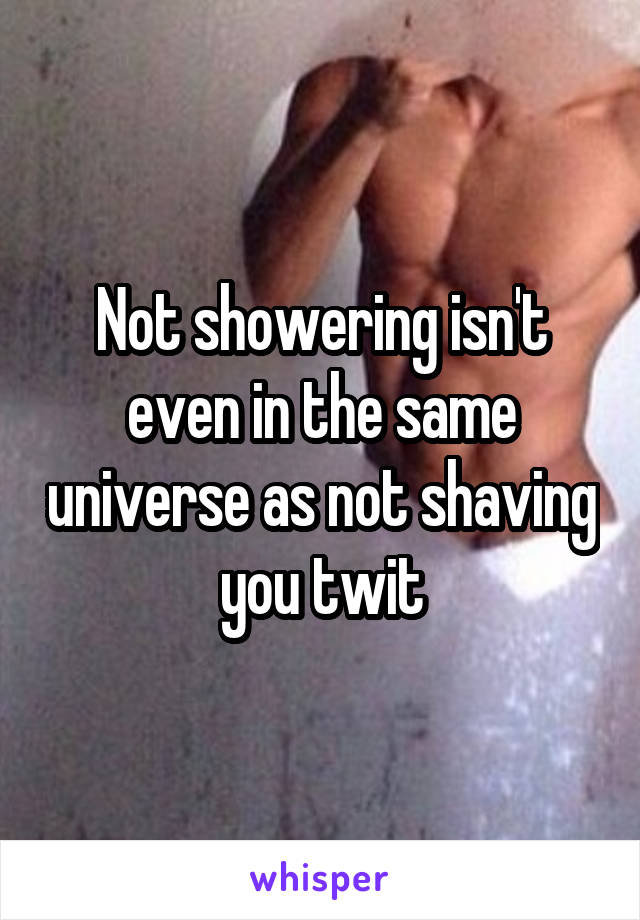 Not showering isn't even in the same universe as not shaving you twit