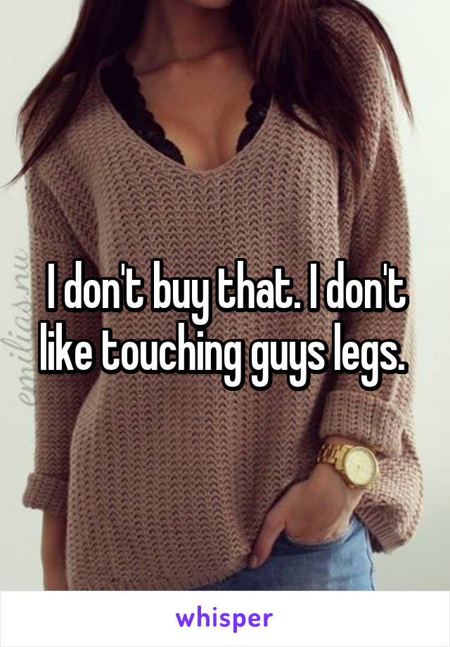 I don't buy that. I don't like touching guys legs. 