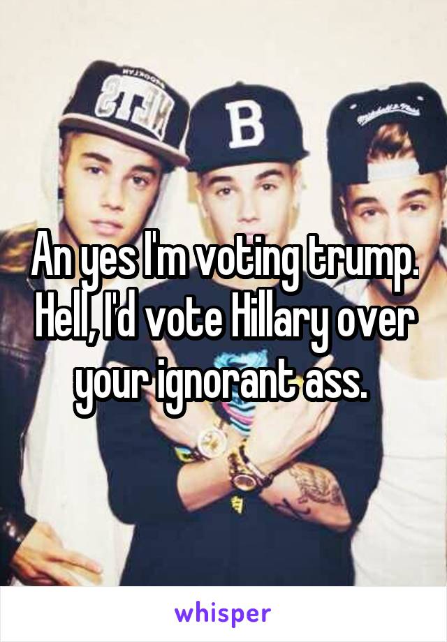 An yes I'm voting trump. Hell, I'd vote Hillary over your ignorant ass. 