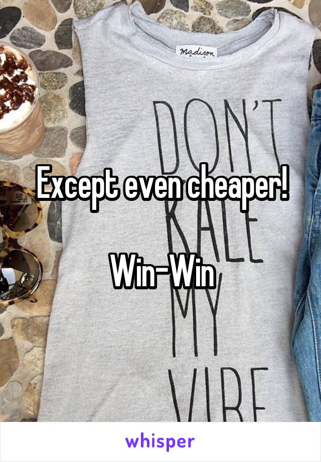 Except even cheaper!

Win-Win