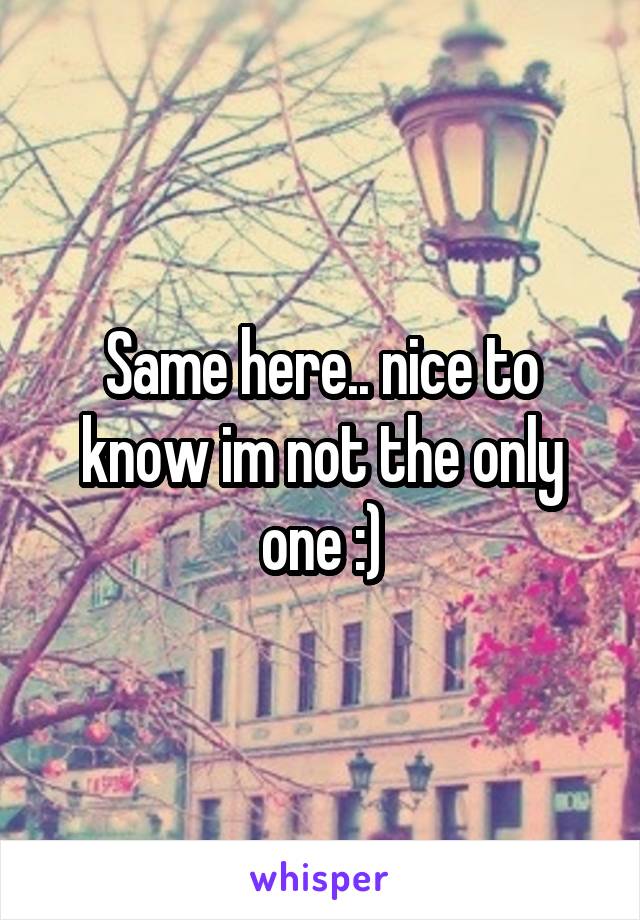 Same here.. nice to know im not the only one :)