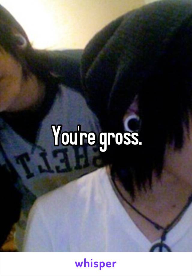 You're gross.