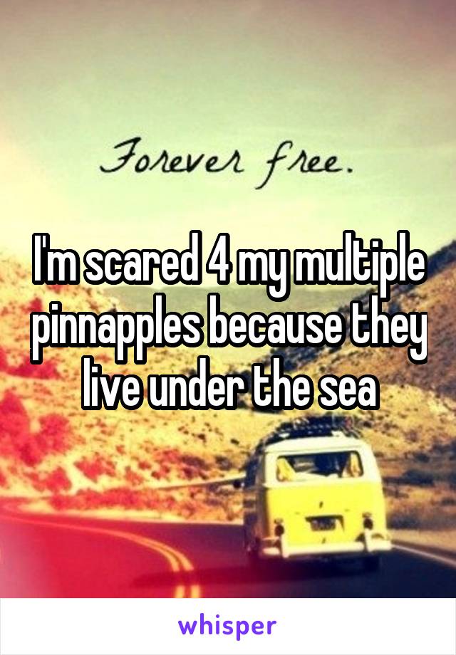 I'm scared 4 my multiple pinnapples because they live under the sea