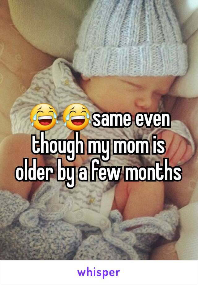 😂😂same even though my mom is older by a few months